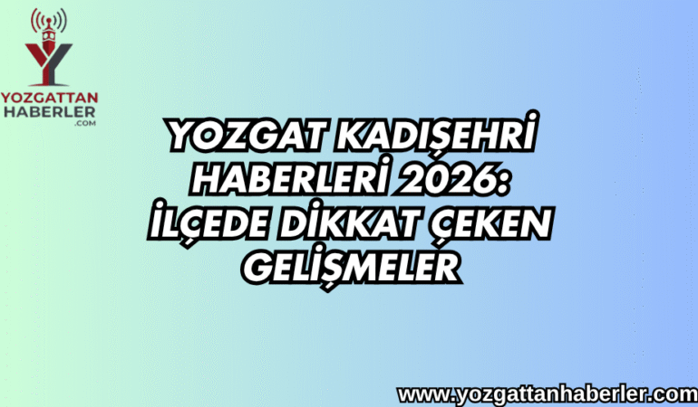 Yozgat Kadışehri Haberleri 2026: İlçede Dikkat Çeken Gelişmeler
