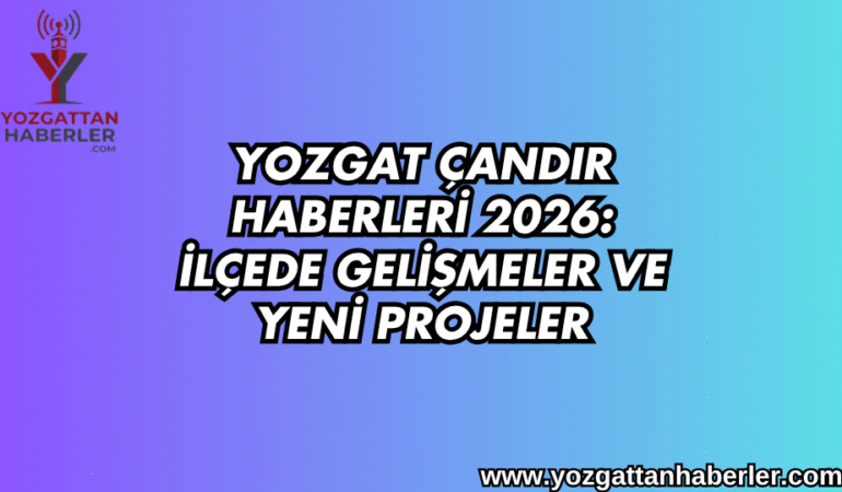 Yozgat Çandır Haberleri 2026: İlçede Gelişmeler ve Yeni Projeler